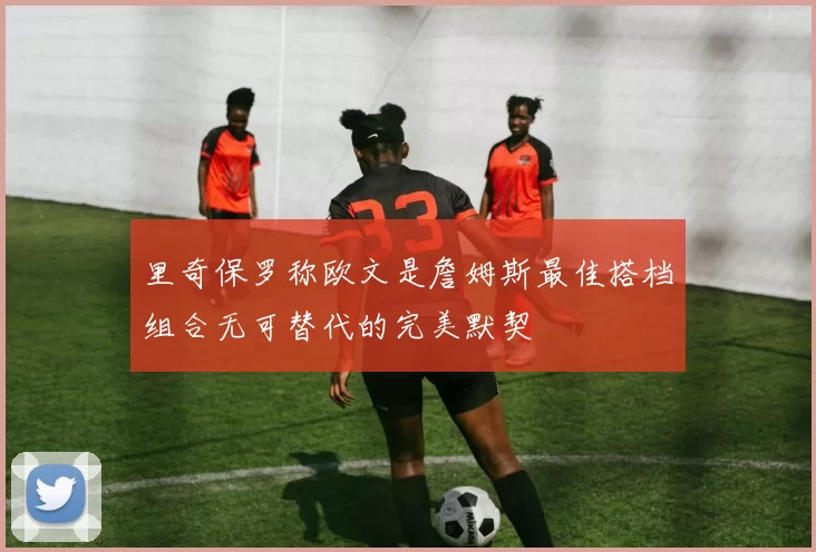 里奇保罗称欧文是詹姆斯最佳搭档组合无可替代的完美默契