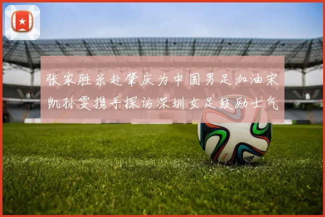 张家胜亲赴肇庆为中国男足加油宋凯孙雯携手探访深圳女足鼓励士气