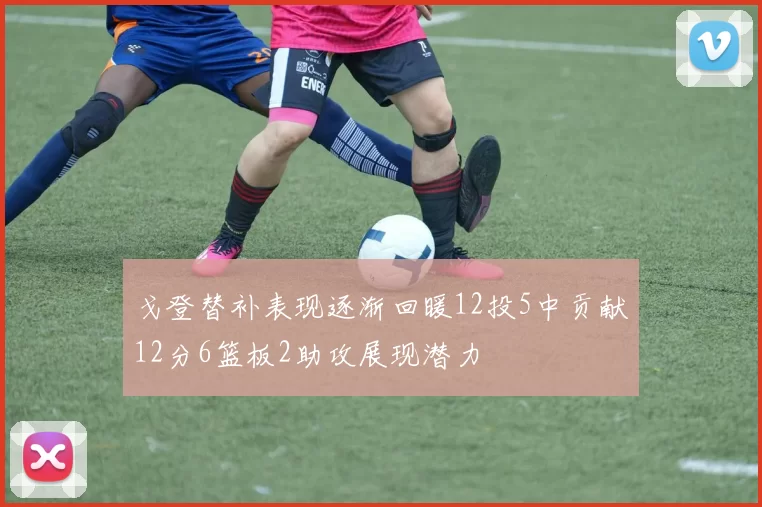 戈登替补表现逐渐回暖12投5中贡献12分6篮板2助攻展现潜力