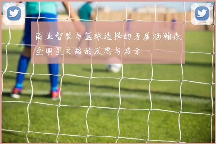商业智慧与篮球选择的矛盾杨瀚森全明星之路的反思与启示