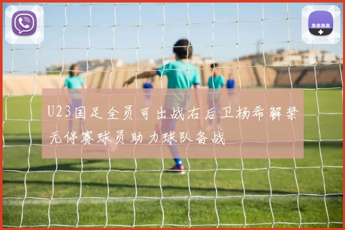 U23国足全员可出战右后卫杨希解禁无停赛球员助力球队备战