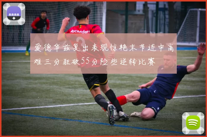 爱德华兹复出表现惊艳末节连中高难三分狂砍55分险些逆转比赛
