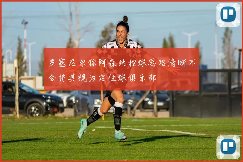罗塞尼尔称阿森纳控球思路清晰不会将其视为定位球俱乐部