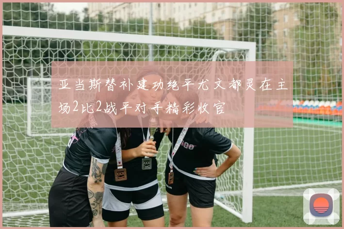 亚当斯替补建功绝平尤文都灵在主场2比2战平对手精彩收官