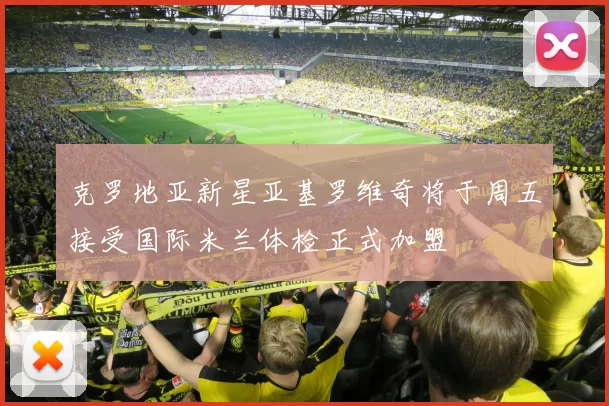 克罗地亚新星亚基罗维奇将于周五接受国际米兰体检正式加盟