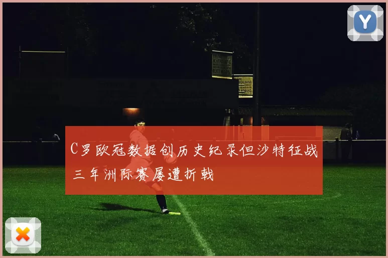 C罗欧冠数据创历史纪录但沙特征战三年洲际赛屡遭折戟