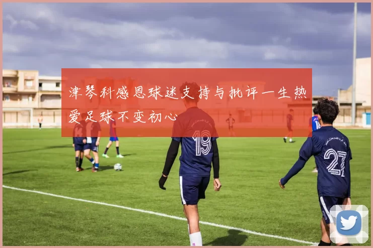津琴科感恩球迷支持与批评一生热爱足球不变初心