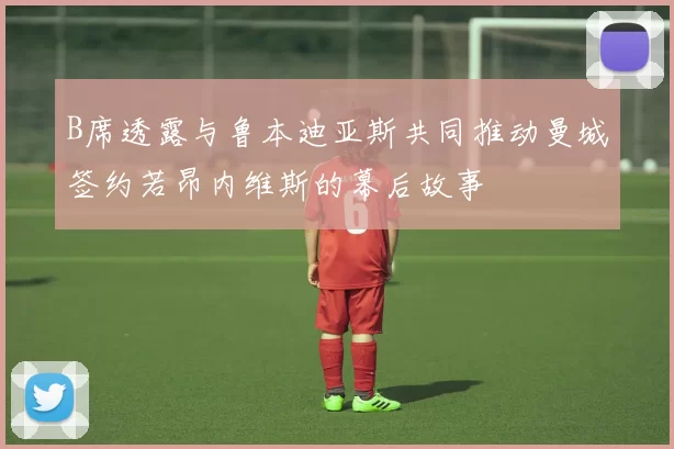 B席透露与鲁本迪亚斯共同推动曼城签约若昂内维斯的幕后故事